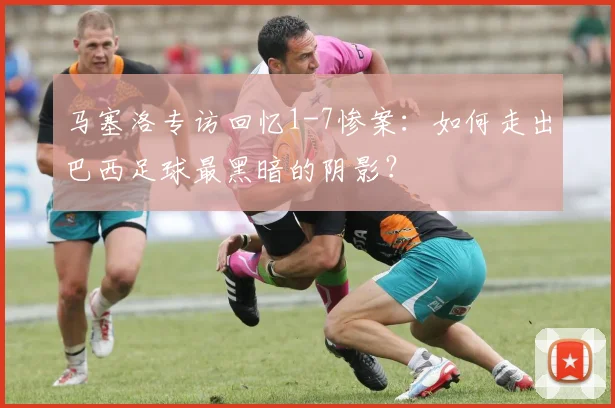马塞洛专访回忆1-7惨案：如何走出巴西足球最黑暗的阴影？
