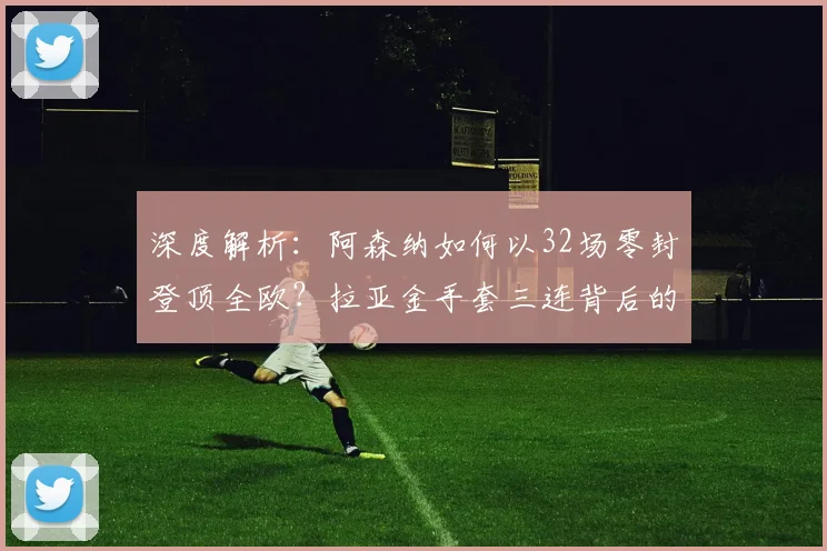 深度解析：阿森纳如何以32场零封登顶全欧？拉亚金手套三连背后的防守体系