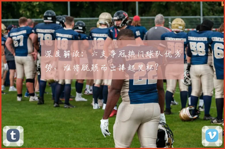 深度解读：六支争冠热门球队优劣势，谁将脱颖而出捧起奖杯？