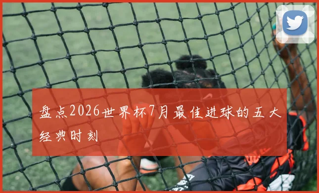 盘点2026世界杯7月最佳进球的五大经典时刻