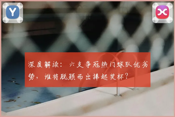 深度解读：六支争冠热门球队优劣势，谁将脱颖而出捧起奖杯？