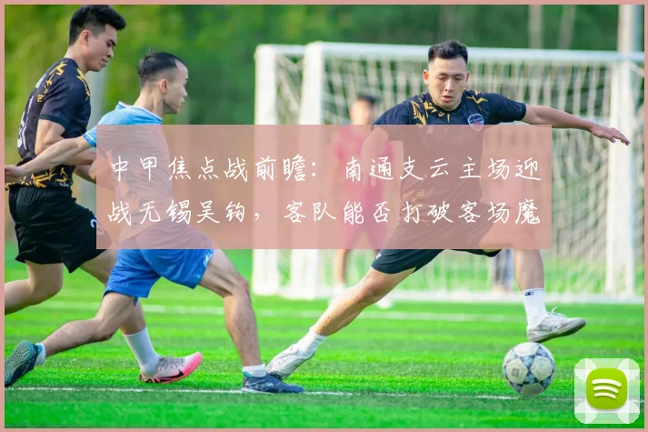 中甲焦点战前瞻：南通支云主场迎战无锡吴钩，客队能否打破客场魔咒？