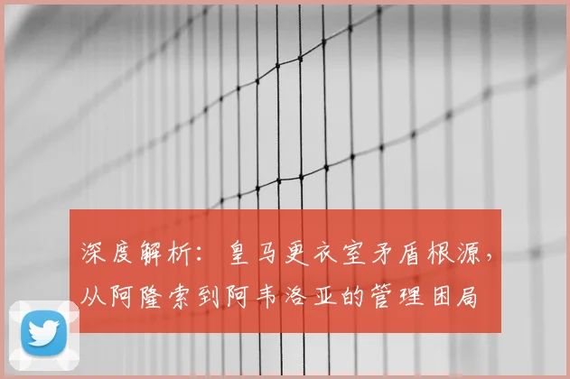 深度解析：皇马更衣室矛盾根源，从阿隆索到阿韦洛亚的管理困局