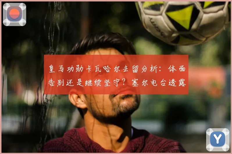皇马功勋卡瓦哈尔去留分析：体面告别还是继续坚守？塞尔电台透露球员心声