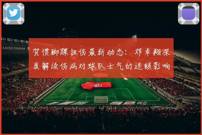 贺惯脚踝扭伤最新动态：邓卓翔深度解读伤病对球队士气的连锁影响及应对策略