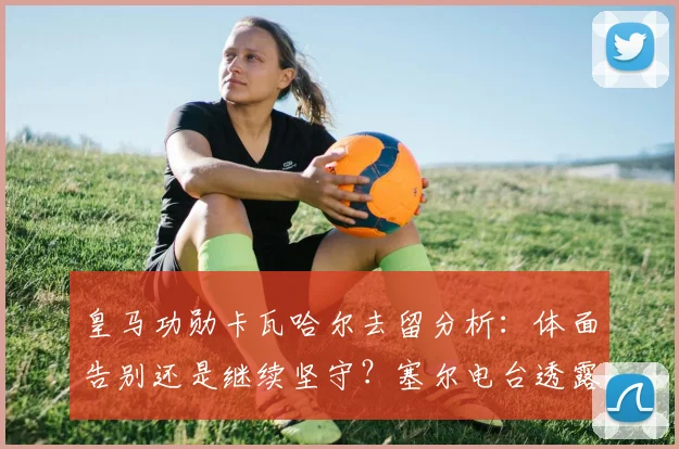 皇马功勋卡瓦哈尔去留分析：体面告别还是继续坚守？塞尔电台透露球员心声